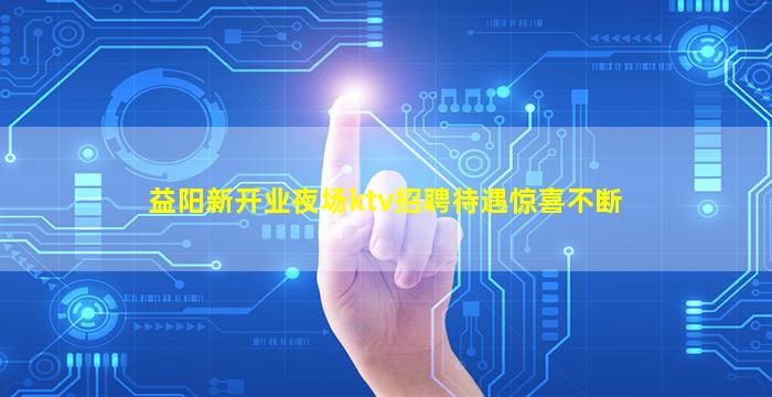 益阳新开业夜场ktv招聘待遇惊喜不断