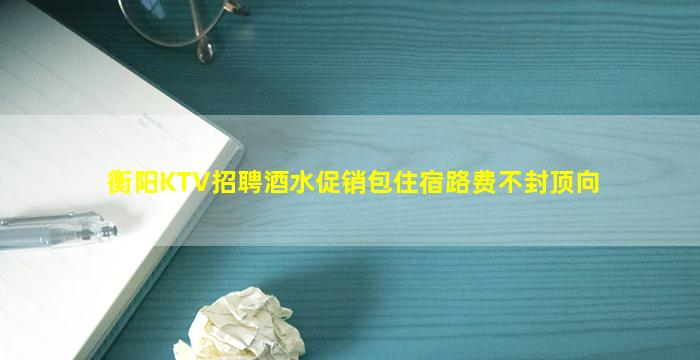 衡阳KTV招聘酒水促销包住宿路费不封顶向